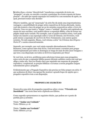b) além disso, o termo “descobrindo” transforma a exposição do texto em
“pregação”; ou seja, eu convido o ouvinte a participar do evento exposto de forma
pessoal – ele sabe que aquela exposição irá conduzi-lo a um momento de apelo, no
qual, precisará tomar uma decisão!

Observe também, que tal “amarração” da série lhe dá ainda uma importantíssima
vantagem: a possibilidade de pregar séries expositivas de forma alternada. Assim,
você não temerá o risco de pregar 50 ou 60 sermões consecutivos sobre o Livro de
Gênesis. Uma vez que tanto o “slogan” como a “unidade” da série está registrada na
mente de seus ouvintes, você poderá alterar a exposição Bíblia, a fim de tornar seu
púlpito ainda mais variado. Por exemplo, com os quatro sermões acima, você pode
iniciar em Janeiro a sua exposição sobre o Livro de Gênesis; em Fevereiro, você
pode iniciar a exposição de um livro do Novo Testamento; com outros quatro
sermões. No mês seguinte, Março, você retoma a série “As Crônicas das Origens –
Parte II”; e assim consecutivamente.

Supondo, por exemplo, que você esteja expondo alternadamente Gênesis e
Romanos, como apenas estes dois livros, você terá temas e sermões para pregar
ininterruptamente por todos os domingos ao longo de mais de dois anos! Imagine o
que tem a sua disposição em todos os 66 livros inspirados por Deus!

Se você tem, ou já teve, problemas para selecionar temas para suas pregações;
estou certo de que a exposição bíblica possui eficiente antídoto contra este mal que
aflige a todos nós. Deve ter ficado claro que seguindo um esquema de pregação
expositiva, e seqüencial, as porções bíblicas e os temas a serem pregados surgem
naturalmente para o pregador.

Evidentemente que a Pregação Expositiva não precisa ser feita sempre em série. O
que acabamos de dizer visa apenas lhe mostrar o grande leque de opções que o
pregador expositivo tem a sua disposição.



                          PROPOSTA DE EXERCÍCIO


Desenvolva uma série de pregações expositivas sobre o tema: “Vivendo em
Santidade”. Seu texto base será a Epístola aos Efésios.

Como sugestão apresentamos os seguintes títulos, que podem ser o ponto de
partida para 5 sermões:

Título: “Andar em Unidade”
Texto: Efésios 4.1-16

Título: “Andar em Verdade”
Texto: Efésios 4.17-32


                                                                                  81
 