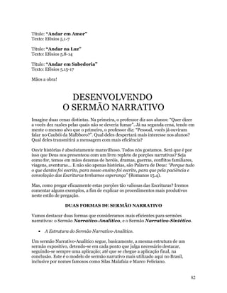 Título: “Andar em Amor”
Texto: Efésios 5.1-7

Título: “Andar na Luz”
Texto: Efésios 5.8-14

Título: “Andar em Sabedoria”
Texto: Efésios 5.15-17

Mãos a obra!



                 DESENVOLVENDO
               O SERMÃO NARRATIVO
Imagine duas cenas distintas. Na primeira, o professor diz aos alunos: “Quer dizer
a vocês dez razões pelas quais não se deveria fumar”. Já na segunda cena, tendo em
mente o mesmo alvo que o primeiro, o professor diz: “Pessoal, vocês já ouviram
falar no Caubói da Malbboro?”. Qual deles despertará mais interesse nos alunos?
Qual deles transmitirá a mensagem com mais eficiência?

Ouvir histórias é absolutamente maravilhoso. Todos nós gostamos. Será que é por
isso que Deus nos presenteou com um livro repleto de porções narrativas? Seja
como for, temos em mãos dezenas de heróis, dramas, guerras, conflitos familiares,
viagens, aventuras... E não são apenas histórias, são Palavra de Deus: “Porque tudo
o que dantes foi escrito, para nosso ensino foi escrito, para que pela paciência e
consolação das Escrituras tenhamos esperança” (Romanos 15.4).

Mas, como pregar eficazmente estas porções tão valiosas das Escrituras? Iremos
comentar alguns exemplos, a fim de explicar os procedimentos mais produtivos
neste estilo de pregação.

                 DUAS FORMAS DE SERMÃO NARRATIVO

Vamos destacar duas formas que consideramos mais eficientes para sermões
narrativos: o Sermão Narrativo-Analitico, e o Sermão Narrativo-Sintético.

   •   A Estrutura do Sermão Narrativo-Analitico.

Um sermão Narrativo-Analitico segue, basicamente, a mesma estrutura de um
sermão expositivo, detendo-se em cada ponto que julga necessário destacar,
seguindo-se sempre uma aplicação; até que se chegue a aplicação final, na
conclusão. Este é o modelo de sermão narrativo mais utilizado aqui no Brasil,
inclusive por nomes famosos como Silas Malafaia e Marco Feliciano.


                                                                                 82
 