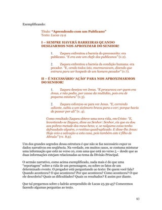Exemplificando:

            Título: “Aprendendo com um Publicano”
            Texto: Lucas 19.9

            I – SEMPRE HAVERÁ BARREIRAS QUANDO
            DESEJARMOS NOS APROXIMAR DO SENHOR!

                     1.    Zaqueu enfrentou a barreia do preconceito: era
                     publicano. “E era este um chefe dos publicanos” (v.2).

                     2.    Zaqueu enfrentou a barreia da condição humana: era
                     pecador. “E, vendo todos isto, murmuravam, dizendo que
                     entrara para ser hospede de um homem pecador” (v.7).

            II – É NECESSÁRIO ‘AÇÃO’ PARA NOS APROXIMARMOS
            DO SENHOR!

                     1.     Zaqueu desejou ver Jesus. “E procurava ver quem era
                     Jesus, e não podia, por causa da multidão, pois era de
                     pequena estatura” (v.3).

                     2.    Zaqueu esforçou-se para ver Jesus. “E, correndo
                     adiante, subiu a um sicômoro brava para o ver; porque havia
                     de passar por ali” (v. 4).

                  Como resultado Zaqueu obteve uma nova vida, em Cristo: “E,
                  levantando-se Zaqueu, disse ao Senhor: Senhor, eis que eu dou
                  aos pobres metade dos meus bens; e, se nalguma coisa tenho
                  defraudado alguém, o restituo quadruplicado. E disse-lhe Jesus:
                  Hoje veio a salvação a esta casa, pois também este é filho de
                  Abraão” (vv. 8,9).

Um dos grandes segredos dessa estrutura é que não se faz necessário expor os
dados narrativos em seqüência. Na verdade, em muitos casos, se costuma misturar
uma informação que está no verso 10, com uma que está no verso 5 – desde que as
duas informações estejam relacionadas ao tema da Divisão Principal.

O sermão narrativo, como acima exemplificado, nada mais é do que uma
“reportagem” sobre a vida de um personagem, ou sobre os fatos de um
determinado evento. O pregador está perguntando ao texto: De quem você fala?
Quando aconteceu? O que aconteceu? Por que aconteceu? Como aconteceu? O que
ele descobriu? Quais as dificuldades? Quais os resultados? E assim por diante.

Que tal pregarmos sobre o ladrão arrependido de Lucas 23.39-43? Comecemos
fazendo algumas perguntas ao texto.


                                                                                  83
 
