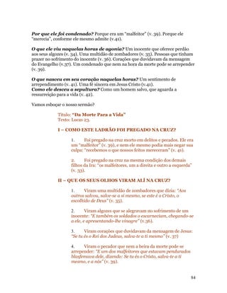 Por que ele foi condenado? Porque era um “malfeitor” (v. 39). Porque ele
“merecia”, conforme ele mesmo admite (v.41).

O que ele viu naquelas horas de agonia? Um inocente que oferece perdão
aos seus algozes (v. 34). Uma multidão de zombadores (v. 35). Pessoas que tinham
prazer no sofrimento do inocente (v. 36). Corações que duvidavam da mensagem
do Evangelho (v.37). Um condenado que nem na hora da morte pode se arrepender
(v. 39).

O que nasceu em seu coração naquelas horas? Um sentimento de
arrependimento (v. 41). Uma fé sincera em Jesus Cristo (v.41).
Como ele desceu a sepultura? Como um homem salvo, que aguarda a
ressurreição para a vida (v. 42).

Vamos esboçar o nosso sermão?

            Título: “Da Morte Para a Vida”
            Texto: Lucas 23.

            I – COMO ESTE LADRÃO FOI PREGADO NA CRUZ?

                   1.     Foi pregado na cruz morto em delitos e pecados. Ele era
                   um “malfeitor” (v. 39), e nem ele mesmo podia mais negar sua
                   culpa: “recebemos o que nossos feitos mereceram” (v. 41).

                   2.     Foi pregado na cruz na mesma condição dos demais
                   filhos da Ira: “os malfeitores, um a direita e outro a esquerda”
                   (v. 33).

            II – QUE OS SEUS OLHOS VIRAM ALÍ NA CRUZ?

                   1.     Viram uma multidão de zombadores que dizia: “Aos
                   outros salvou, salve-se a si mesmo, se este é o Cristo, o
                   escolhido de Deus” (v. 35).

                   2.      Viram algozes que se alegravam no sofrimento de um
                   inocente: “E também os soldados o escarneciam, chegando-se
                   a ele, e apresentando-lhe vinagre” (v.36).

                   3.     Viram corações que duvidavam da mensagem de Jesus:
                   “Se tu és o Rei dos Judeus, salva-te a ti mesmo” (v. 37)

                   4.    Viram o pecador que nem a beira da morte pode se
                   arrepender: “E um dos malfeitores que estavam pendurados
                   blasfemava dele, dizendo: Se tu és o Cristo, salva-te a ti
                   mesmo, e a nós” (v. 39).


                                                                                  84
 