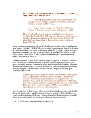 III – DUAS COISAS VALIOSAS NASCERAM SEU CORAÇÃO,
             MESMO ESTANDO NA CRUZ!

                    1.     Um arrependimento sincero: “E nós, na verdade, com
                    justiça, porque recebemos o que os nossos feitos mereciam;
                    mas este nenhum mal fez” (v.41).

                    2.    Uma fé sincera e segura em Cristo Jesus: “Senhor,
                    lembra-te de mim, quando entrares no teu reino” (v. 42)

             Mesmo tendo sido pregado naquela humilhante cruz na mesma
             condição dos demais filhos da Ira, na hora da morte, ele entregou seu
             espírito a Deus como um homem salvo pelo sangue de Jesus: “E
             disse-lhe Jesus: Em verdade te digo que hoje estarás comigo no
             Paraíso” (v. 43),

Neste exemplo, notamos que afirmações de vários versículos foram agregadas sob
uma mesma DIVISÃO PRINCIPAL; porém, todas elas relatavam algum detalhe que
se encaixa na divisão. Portanto, perceba que não se faz necessário seguir a risca a
ordem de afirmações que o texto nos apresenta. Neste tipo de sermão há grande
espaço para a criatividade, desde que as afirmações estejam baseadas em uma
correta interpretação do texto.

Esboços como este exigem duas coisas do pregador: que ele se detenha a comentar
cada elemento do texto que destacou; e que ele faça uma aplicação prática para
quase todos eles. Isso me parece ser a maior desvantagem deste modelo, pois pode
tornar a mensagem longa, e cansativa. Como disse, os teleevangelistas amam esse
tipo de pregação. Vamos imaginar o irmão Malafaia pregando o esboço que
acabamos de elaborar:

             2. Sabe o que os olhos do ladrão viram ali na cruz? Eles viram algozes
             que se alegravam no sofrimento de um inocente: “E também os
             soldados o escarneciam, chegando-se a ele, e apresentando-lhe
             vinagre” (v.36). Além dos camaradas estarem zombando de Cristo,
             eles ainda queriam aumentar o sofrimento de Jesus. Meu filho, minha
             filha! Sabe o que eu aprendo aqui? Ei! Olha para mim! Aqui eu
             aprendo que nas horas que a coisa tá preta...

Nem sempre ocorre do pregador julgar necessário uma aplicação para cada detalhe
da narrativa, contudo, é a prática mais comum. As pregações do irmão Silas, por
exemplo, são extremamente longas exatamente por isso. Portanto, caso o pregador
não seja um orador nato, provavelmente irá cansar os seus ouvintes.

   •   A Estrutura do Sermão Narrativo-Sintético.




                                                                                 85
 
