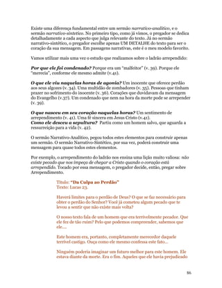 Existe uma diferença fundamental entre um sermão narrativo-analitico, e o
sermão narrativo-sintetico. No primeiro tipo, como já vimos, o pregador se dedica
detalhadamente a cada aspecto que julga relevante do texto. Já no sermão
narrativo-sintético, o pregador escolhe apenas UM DETALHE do texto para ser o
coração da sua mensagem. Em passagens narrativas, este é o meu modelo favorito.

Vamos utilizar mais uma vez o estudo que realizamos sobre o ladrão arrependido:

Por que ele foi condenado? Porque era um “malfeitor” (v. 39). Porque ele
“merecia”, conforme ele mesmo admite (v.41).

O que ele viu naquelas horas de agonia? Um inocente que oferece perdão
aos seus algozes (v. 34). Uma multidão de zombadores (v. 35). Pessoas que tinham
prazer no sofrimento do inocente (v. 36). Corações que duvidavam da mensagem
do Evangelho (v.37). Um condenado que nem na hora da morte pode se arrepender
(v. 39).

O que nasceu em seu coração naquelas horas? Um sentimento de
arrependimento (v. 41). Uma fé sincera em Jesus Cristo (v.41).
Como ele desceu a sepultura? Partiu como um homem salvo, que aguarda a
ressurreição para a vida (v. 42).

O sermão Narrativo-Analítico, pegou todos estes elementos para construir apenas
um sermão. O sermão Narrativo-Sintético, por sua vez, poderá construir uma
mensagem para quase todos estes elementos.

Por exemplo, o arrependimento do ladrão nos ensina uma lição muito valiosa: não
existe pecado que nos impeça de chegar a Cristo quando o coração está
arrependido. Tocado por essa mensagem, o pregador decide, então, pregar sobre
Arrependimento.

             Título: “Da Culpa ao Perdão”
             Texto: Lucas 23.

             Haverá limites para o perdão de Deus? O que se faz necessário para
             obter o perdão do Senhor? Você já cometeu algum pecado que te
             levou a sentir que não existe mais volta?

             O nosso texto fala de um homem que era terrivelmente pecador. Que
             ele fez de tão ruim? Pelo que podemos compreender, sabemos que
             ele....

             Este homem era, portanto, completamente merecedor daquele
             terrível castigo. Ouça como ele mesmo confessa este fato...

             Ninguém poderia imaginar um futuro melhor para este homem. Ele
             estava diante da morte. Era o fim. Aqueles que ele havia prejudicado


                                                                                  86
 