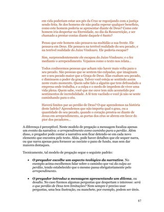 em vida poderiam estar aos pés da Cruz se regozijando com a justiça
             sendo feita. Se dos homens ele não podia esperar qualquer benefício,
             como este homem poderia se apresentar diante de Deus? Como este
             homem iria despertar na Eternidade, no dia da Ressurreição, e ser
             chamado a prestar contas diante daquele é Santo?

             Penso que este homem não pensava na multidão a sua frente. Ele
             pensava em Deus. Ele pensava na terrível realidade do seu pecado, e
             na terrível realidade do Juízo Vindouro. Ele poderia escapar?

             Sim, surpreendentemente ele escapou do Juízo Vindouro; e o fez
             mediante o arrependimento. Vejamos como o texto nos relata...

             Todos conhecemos pessoas que acham não haver mais volta para o
             seu pecado. São pessoas que se sentem tão culpadas, que imaginam
             ser o seu pecado maior que a Graça de Deus. Elas exaltam seu pecado,
             e diminuem o poder da graça. Talvez você esteja se sentindo assim
             neste exato momento. Quem sabe falo a alguém que tem defraudado a
             empresa onde trabalha, e a culpa e o medo de impedem de viver uma
             vida plena. Quem sabe, você que me ouve tem sido acometido por
             sentimentos de incredulidade. A fé tem vacilado e você já não se sente
             caminhando para o céu.

             Haverá limites par ao perdão de Deus? O que aprendemos na história
             deste ladrão? Aprendemos que não importa qual o grau, ou a
             quantidade do seu pecado, quando o coração prostra-se diante de
             Jesus em arrependimento, as portas dos céus se abrem em favor do
             pior dos pecadores...

A diferença é perceptível. Neste modelo de pregação a mensagem focaliza apenas
um evento da narrativa: o arrependimento como caminho para o perdão. Além
disso, o pregador pode contar a narrativa sem ficar detendo-se em cada novo
elemento que encontra pelo texto. Aliás, pode haver detalhes que ele sequer narra,
ou que narra apenas para fornecer ao ouvinte o pano de fundo, mas sem dar
maiores destaques.

Tecnicamente, tal modelo de pregação segue o seguinte padrão:

   •   O pregador escolhe um aspecto teológico da narrativa. No
       exemplo acima escolhemos falar sobre o caminho que vai da culpa ao
       perdão, tendo estabelecido que o mesmo passa obrigatoriamente pelo
       arrependimento.

   •   O pregador introduz a mensagem apresentando um dilema, ou
       desafio. No caso fizemos algumas perguntas que despertam o interesse: será
       o que perdão de Deus tem limitações? Nem sempre é preciso usar
       perguntas, uma boa ilustração, ou manchete, por exemplo, podem ser úteis.


                                                                                 87
 