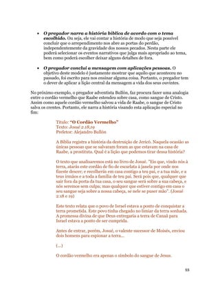 •   O pregador narra a história bíblica de acordo com o tema
       escolhido. Ou seja, ele vai contar a história de modo que seja possível
       concluir que o arrependimento nos abre as portas do perdão,
       independentemente da gravidade dos nossos pecados. Nesta parte ele
       poderá selecionar os eventos narrativos que julga mais apropriado ao tema,
       bem como poderá escolher deixar alguns detalhes de fora.

   •   O pregador conclui a mensagem com aplicações pessoas. O
       objetivo deste modelo é justamente mostrar que aquilo que aconteceu no
       passado, foi escrito para nos ensinar alguma coisa. Portanto, o pregador tem
       o dever de aplicar a lição central da mensagem a vida dos seus ouvintes.

No próximo exemplo, o pregador adventista Bullón, faz procura fazer uma analogia
entre o cordão vermelho que Raabe estendeu sobre casa, como sangue de Cristo.
Assim como aquele cordão vermelho salvou a vida de Raabe, o sangue de Cristo
salva os crentes. Portanto, ele narra a história visando esta aplicação especial no
fim:

             Título: “O Cordão Vermelho”
             Texto: Josué 2.18,19
             Preletor: Alejandro Bullón

             A Bíblia registra a história da destruição de Jericó. Naquela ocasião as
             únicas pessoas que se salvaram foram as que estavam na casa de
             Raabe, a prostituta. Qual é a lição que podemos tirar dessa história?

             O texto que analisaremos está no livro de Josué. "Eis que, vindo nós à
             terra, atarás este cordão de fio de escarlata à janela por onde nos
             fizeste descer; e recolherás em casa contigo a teu pai, e a tua mãe, e a
             teus irmãos e a toda a família de teu pai. Será pois que, qualquer que
             sair fora da porta da tua casa, o seu sangue será sobre a sua cabeça, e
             nós seremos sem culpa; mas qualquer que estiver contigo em casa o
             seu sangue seja sobre a nossa cabeça, se nele se puser mão". (Josué
             2:18 e 19)

             Este texto relata que o povo de Israel estava a ponto de conquistar a
             terra prometida. Este povo tinha chegado no limiar da terra sonhada.
             A promessa divina de que Deus entregaria a terra de Canaã para
             Israel estava a ponto de ser cumprida.

             Antes de entrar, porém, Josué, o valente sucessor de Moisés, enviou
             dois homens para espionar a terra...

             (...)

             O cordão vermelho era apenas o símbolo do sangue de Jesus.


                                                                                   88
 