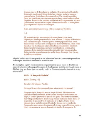 Quando o povo de Israel estava no Egito, Deus prometeu libertá-lo.
             Uma noite o anjo destruidor visitaria a cidade e mataria todos os
             primogênitos. Então Deus deu uma ordem. Um cordeiro perfeito
             devia ser sacrificado e com seu sangue devia ser manchado o umbral
             da porta. À meia-noite, quando o anjo destruidor aparecesse, as casas
             que tivessem a mancha de sangue não seriam tocadas. A salvação do
             povo dependeria de sua fé no sangue.

             Hoje, a nossa única esperança está no sangue do Cordeiro.

             (...)

             Ah, querido amigo, a mensagem de salvação está hoje à sua
             disposição. Não importa se você é bom ou mau. O sangue do Cordeiro
             está à sua disposição. Pode se agarrar ao braço poderoso de Jesus.
             Pode molhar sua mão com o sangue das mãos furadas de Jesus. Pode
             manchar sua mente para ser purificada de pensamentos imundos.
             Pode manchar seu coração para ser santificado de sentimentos
             imundos. Pode manchar suas mãos para não fazer coisas erradas.
             Pode manchar seus pés para não andar longe de Jesus. Esta é a sua
             grande oportunidade.

Alguém poderá me criticar por citar um ministro adventista, mas quem poderá me
criticar por considerar este sermão maravilhoso?

No exemplo a seguir, observe como o pregador relata quase todos os detalhes da
narrativa, fornecendo um perfeito pano de fundo para a história; porém, ele conta a
história com um único foco em mente: poderia Deus usar alguém que não se sente
preparado?

             Título: “A Sarça de Moisés”

             Texto: Êxodo 3.1-15

             Preletor: Christopher Harbin

             Será que Deus pode usar aquele que não se sente preparado?

             Longe do Egito, longe do povo, e longe de Deus. Moises andava
             ocupado com seu trabalho. Estava a seu encargo o rebanho de seu
             sogro, e andava procurando pastos nos quais apascentar o rebanho.
             Sua vida passada estava muito longe de sua realidade atual. Havia se
             esquecido do povo sofrendo opressão lá no Egito. Numa época
             passada havia tentado ser um libertador do seu povo, mas havia
             fracassado. Agora, anos depois daquele tempo no qual tentara remir o
             povo, encontrava-se seguro, fazendo o trabalho de um pastor de



                                                                                89
 