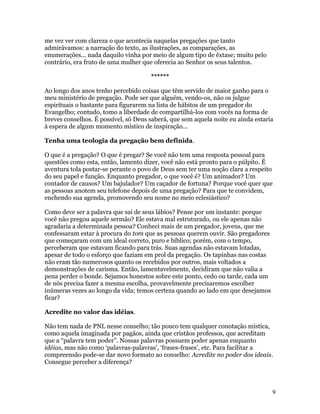 me vez ver com clareza o que acontecia naquelas pregações que tanto
admirávamos: a narração do texto, as ilustrações, as comparações, as
enumerações... nada daquilo vinha por meio de algum tipo de êxtase; muito pelo
contrário, era fruto de uma mulher que oferecia ao Senhor os seus talentos.

                                      ******

Ao longo dos anos tenho percebido coisas que têm servido de maior ganho para o
meu ministério de pregação. Pode ser que alguém, vendo-os, não os julgue
espirituais o bastante para figurarem na lista de hábitos de um pregador do
Evangelho; contudo, tomo a liberdade de compartilhá-los com vocês na forma de
breves conselhos. É possível, só Deus saberá, que sem aquela noite eu ainda estaria
à espera de algum momento místico de inspiração...

Tenha uma teologia da pregação bem definida.

O que é a pregação? O que é pregar? Se você não tem uma resposta pessoal para
questões como esta, então, lamento dizer, você não está pronto para o púlpito. É
aventura tola postar-se perante o povo de Deus sem ter uma noção clara a respeito
do seu papel e função. Enquanto pregador, o que você é? Um animador? Um
contador de causos? Um bajulador? Um caçador de fortuna? Porque você quer que
as pessoas anotem seu telefone depois de uma pregação? Para que te convidem,
enchendo sua agenda, promovendo seu nome no meio eclesiástico?

Como deve ser a palavra que sai de seus lábios? Pense por um instante: porque
você não pregou aquele sermão? Ele estava mal estruturado, ou ele apenas não
agradaria a determinada pessoa? Conheci mais de um pregador, jovens, que me
confessaram estar à procura do tom que as pessoas querem ouvir. São pregadores
que começaram com um ideal correto, puro e bíblico; porém, com o tempo,
perceberam que estavam ficando para trás. Suas agendas não estavam lotadas,
apesar de todo o esforço que faziam em prol da pregação. Os tapinhas nas costas
não eram tão numerosos quanto os recebidos por outros, mais voltados a
demonstrações de carisma. Então, lamentavelmente, decidiram que não valia a
pena perder o bonde. Sejamos honestos sobre este ponto, cedo ou tarde, cada um
de nós precisa fazer a mesma escolha, provavelmente precisaremos escolher
inúmeras vezes ao longo da vida; temos certeza quando ao lado em que desejamos
ficar?

Acredite no valor das idéias.

Não tem nada de PNL nesse conselho; tão pouco tem qualquer conotação mística,
como aquela imaginada por pagãos, ainda que cristãos professos, que acreditam
que a “palavra tem poder”. Nossas palavras possuem poder apenas enquanto
idéias, mas não como ‘palavras-palavras’, ‘frases-frases’, etc. Para facilitar a
compreensão pode-se dar novo formato ao conselho: Acredite no poder dos ideais.
Consegue perceber a diferença?



                                                                                  9
 