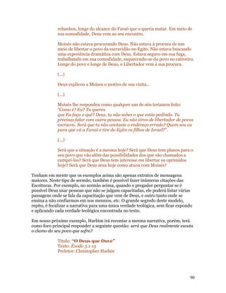 rebanhos, longe do alcance do Faraó que o queria matar. Em meio de
             sua comodidade, Deus vem ao seu encontro.

             Moisés não estava procurando Deus. Não estava à procura de um
             meio de libertar o povo da escravidão no Egito. Não estava buscando
             uma experiência dramática com Deus. Estava seguro em sua fuga,
             trabalhando em sua comodidade, esquecendo-se do povo no cativeiro.
             Longe do povo e longe de Deus, o Libertador vem à sua procura.

             (...)

             Deus explicou a Moises o motivo de sua visita...

             (...)

             Moisés lhe respondeu como qualquer um de nós teríamos feito:
             “Como é? Eu? Tu queres
             que Eu faça o quê? Deus, tu não sabes o que estás pedindo. Tu
             precisas falar com outra pessoa. Eu não sirvo de libertador de povos
             escravos. Será que tu não anotaste o endereço errado? Quem sou eu
             para que vá a Faraó e tire do Egito os filhos de Israel?”.

             (...)

             Será que a situação é a mesma hoje? Será que Deus tem planos para o
             seu povo que vão além das possibilidades dos que são chamados a
             cumpri-los? Será que Deus tem interesse em libertar os oprimidos
             hoje? Será que Deus atua hoje como atuou com Moisés?

Tenham em mente que os exemplos acima são apenas extratos de mensagens
maiores. Neste tipo de sermão, também é possível fazer inúmeras citações das
Escrituras. Por exemplo, no sermão acima, quando o pregador perguntar se é
possível Deus usar pessoas que não se julgam capacitadas, ele poderá listar várias
passagens onde se fala da capacitação que vem de Deus, e outro tanto onde se
ensina a não confiarmos em nos mesmos, etc. O grande segredo deste modelo,
repito, é focalizar a narrativa para uma única verdade teológica, sem ficar expondo
e aplicando cada verdade teológica encontrada no texto.

Em nosso próximo exemplo, Harbim irá recontar a mesma narrativa, porém, terá
como foco principal responder a seguinte questão: será que Deus realmente escuta
o clamo do seu povo que sofre?

             Título: “O Deus que Ouve”
             Texto: Êxodo 3.1-15
             Preletor: Christopher Harbin




                                                                                 90
 