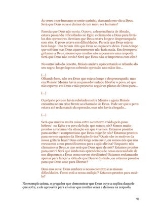 Às vezes o ser humano se sente sozinho, clamando em vão a Deus.
            Será que Deus ouve o clamor de um mero ser humano?

            Parecia que Deus não ouvia. O povo, a descendência de Abraão,
            estava passando dificuldades no Egito e clamando a Deus para livrá-
            los dos opressores. Sentiam que Deus estava longe e despreocupado
            com eles. O povo estava em dificuldades. Parecia que Deus estava
            bem longe. Uns teriam dito que Deus se esquecera deles. Fazia tempo
            que sofriam mas Deus aparentemente não fazia nada. Em desespero,
            gritaram a Deus, mesmo que muitos não esperavam uma resposta.
            Será que Deus não ouvia? Será que Deus não se importava com eles?

            No outro lado do deserto, Moisés andava apascentando o rebanho do
            seu sogro, longe dopovo sofrendo opressão nas mãos dos...

            (...)
            Olhando bem, não era Deus que estava longe e despreocupado, mas
            era Moisés! Moisés havia no passado tentado libertar o povo, só que
            não esperou em Deus e não procurou seguir os planos de Deus para...

            (...)

            O próprio povo se havia rebelado contra Moisés e agora Moisés
            encontra-se em crise frente ao chamado de Deus. Pode ser que o povo
            estava até reclamando da opressão, mas não havia chegado...

            (...)

            Será que mudou muita coisa entre o contexto vivido pelo povo
            hebreu† no Egito e o povo de hoje, que somos nós? Somos muito
            prontos a reclamar da situação em que vivemos. Estamos prontos
            para aceitar o compromisso que Deus exige de nós? Estamos prontos
            para sermos agentes da libertação divina? Quais são os motivos da
            nossa gritaria hoje? Deus está longe sem ouvir, ou somos nós que nos
            recusamos a nos prontificarmos para a ação divina? Enquanto nós
            clamamos a Deus, o que será que Deus quer de nós? Estamos prontos
            para ouvir? Será que ainda não aprendemos de nossa necessidade de
            nos dispormos a Deus como servos obedientes? Estamos reclamando
            apenas para lançar a idéia de que Deus é distante, ou estamos prontos
            para que Deus atue para libertar?

            Deus nos ouve. Deus conhece o nosso contexto e as nossas
            dificuldades. Como está a nossa audição? Estamos prontos para ouvi-
            lo?

No exemplo acima, o pregador que demonstrar que Deus ouve a suplica daquele
que sofre, e ele aproveita para ensinar que muitas vezes a demora na resposta


                                                                                91
 