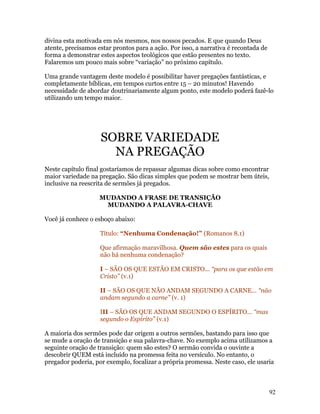 divina esta motivada em nós mesmos, nos nossos pecados. E que quando Deus
atente, precisamos estar prontos para a ação. Por isso, a narrativa é recontada de
forma a demonstrar estes aspectos teológicos que estão presentes no texto.
Falaremos um pouco mais sobre “variação” no próximo capítulo.

Uma grande vantagem deste modelo é possibilitar haver pregações fantásticas, e
completamente bíblicas, em tempos curtos entre 15 – 20 minutos! Havendo
necessidade de abordar doutrinariamente algum ponto, este modelo poderá fazê-lo
utilizando um tempo maior.




                    SOBRE VARIEDADE
                      NA PREGAÇÃO
Neste capítulo final gostaríamos de repassar algumas dicas sobre como encontrar
maior variedade na pregação. São dicas simples que podem se mostrar bem úteis,
inclusive na reescrita de sermões já pregados.

                    MUDANDO A FRASE DE TRANSIÇÃO
                     MUDANDO A PALAVRA-CHAVE

Você já conhece o esboço abaixo:

                    Título: “Nenhuma Condenação!” (Romanos 8.1)

                    Que afirmação maravilhosa. Quem são estes para os quais
                    não há nenhuma condenação?

                    I – SÃO OS QUE ESTÃO EM CRISTO... “para os que estão em
                    Cristo” (v.1)

                    II – SÃO OS QUE NÃO ANDAM SEGUNDO A CARNE... “não
                    andam segundo a carne” (v. 1)

                    III – SÃO OS QUE ANDAM SEGUNDO O ESPÍRITO... “mas
                    segundo o Espírito” (v.1)

A maioria dos sermões pode dar origem a outros sermões, bastando para isso que
se mude a oração de transição e sua palavra-chave. No exemplo acima utilizamos a
seguinte oração de transição: quem são estes? O sermão convida o ouvinte a
descobrir QUEM está incluído na promessa feita no versículo. No entanto, o
pregador poderia, por exemplo, focalizar a própria promessa. Neste caso, ele usaria



                                                                                     92
 