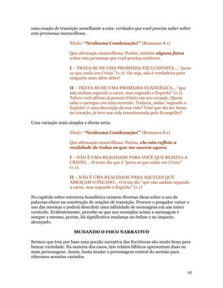 uma oração de transição semelhante a esta: verdades que você precisa saber sobre
esta promessa maravilhosa.

                   Título: “Nenhuma Condenação!” (Romanos 8.1)

                   Que afirmação maravilhosa. Porém, existem alguns fatos
                   sobre esta promessa que você precisa conhecer.

                   I – TRATA-SE DE UMA PROMESSA EXCLUSIVISTA.... “para
                   os que estão em Cristo” (v.1). Ou seja, não é verdadeira para
                   ninguém mais além deles!

                   II – TRATA-SE DE UMA PROMESSA EVANGÉLICA... “que
                   não andam segundo a carne, mas segundo o Espírito” (v.1).
                   Talvez você afirme já possuir Cristo em seu coração. Quem
                   sabe o carregue em uma corrente. Todavia, andar ‘segundo o
                   Espírito’ é uma descrição da sua vida? Você que diz ter Jesus
                   no coração, já teve sua vida transformada pelo Evangelho?

Uma variação mais simples e direta seria:

                   Título: “Nenhuma Condenação!” (Romanos 8.1)

                   Que afirmação maravilhosa. Porém, ela não reflete a
                   realidade de todas os que me ouvem agora.

                   I – NÃO É UMA REALIDADE PARA VOCÊ QUE REJEITA A
                   CRISTO... O texto diz que é “para os que estão em Cristo”
                   (v.1).

                   II – NÃO É UMA REALIDADE PARA AQUELES QUE
                   ABRAÇAM O PECADO... O texto diz “que não andam segundo
                   a carne, mas segundo o Espírito” (v.1)

No capítulo sobre estrutura homilética existem diversas dicas sobre o uso de
palavras-chave na construção de orações de transição. Procure o pregador variar o
uso das mesmas e poderá descobrir uma infinidade de mensagens em um único
versículo. Evidentemente, percebe-se que nos exemplos acima a mensagem é
sempre a mesma, porém, há significativa mudança na ênfase e no impacto
alcançado.

                     MUDANDO O FOCO NARRATIVO

Sermos que tem por base uma porção narrativa das Escrituras são muito bons para
buscar variedade. Na maioria dos casos, tais relatos bíblicos apresentam duas ou
mais personagens. Assim, basta mudar a personagem central do sermão para
obtermos sermões variados.


                                                                                   93
 