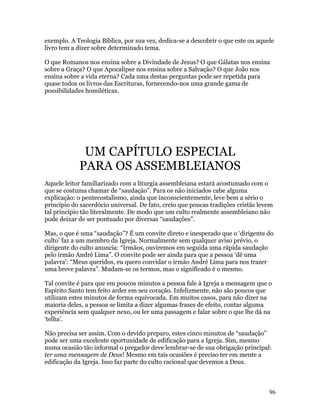 exemplo. A Teologia Bíblica, por sua vez, dedica-se a descobrir o que este ou aquele
livro tem a dizer sobre determinado tema.

O que Romanos nos ensina sobre a Divindade de Jesus? O que Gálatas nos ensina
sobre a Graça? O que Apocalipse nos ensina sobre a Salvação? O que João nos
ensina sobre a vida eterna? Cada uma destas perguntas pode ser repetida para
quase todos os livros das Escrituras, fornecendo-nos uma grande gama de
possibilidades homiléticas.




             UM CAPÍTULO ESPECIAL
            PARA OS ASSEMBLEIANOS
Aquele leitor familiarizado com a liturgia assembleiana estará acostumado com o
que se costuma chamar de “saudação”. Para os não iniciados cabe alguma
explicação: o pentecostalismo, ainda que inconscientemente, leve bem a sério o
princípio do sacerdócio universal. De fato, creio que poucas tradições cristãs levem
tal principio tão literalmente. De modo que um culto realmente assembleiano não
pode deixar de ser pontuado por diversas “saudações”.

Mas, o que é uma “saudação”? É um convite direto e inesperado que o ‘dirigente do
culto’ faz a um membro da Igreja. Normalmente sem qualquer aviso prévio, o
dirigente do culto anuncia: “Irmãos, ouviremos em seguida uma rápida saudação
pelo irmão André Lima”. O convite pode ser ainda para que a pessoa ‘dê uma
palavra’: “Meus queridos, eu quero convidar o irmão André Lima para nos trazer
uma breve palavra”. Mudam-se os termos, mas o significado é o mesmo.

Tal convite é para que em poucos minutos a pessoa fale à Igreja a mensagem que o
Espírito Santo tem feito arder em seu coração. Infelizmente, não são poucos que
utilizam estes minutos de forma equivocada. Em muitos casos, para não dizer na
maioria deles, a pessoa se limita a dizer algumas frases de efeito, contar alguma
experiência sem qualquer nexo, ou ler uma passagem e falar sobre o que lhe dá na
‘telha’.

Não precisa ser assim. Com o devido preparo, estes cinco minutos de “saudação”
pode ser uma excelente oportunidade de edificação para a Igreja. Sim, mesmo
numa ocasião tão informal o pregador deve lembrar-se de sua obrigação principal:
ter uma mensagem de Deus! Mesmo em tais ocasiões é preciso ter em mente a
edificação da Igreja. Isso faz parte do culto racional que devemos a Deus.



                                                                                  96
 