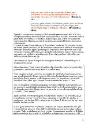Rogo-vos, pois, irmãos, pela compaixão de Deus, que
                    apresenteis os vossos corpos em sacrifício vivo, santo e
                    agradável a Deus, que é o vosso culto racional – Romanos
                    12.1.

                    Que fareis, pois, irmãos? Quando vos ajuntais, cada um de vós
                    tem salmo, tem doutrina, tem revelação, tem língua, tem
                    interpretação. Faça-se tudo para edificação – II Coríntios
                    14.26.

É possível entregar uma mensagem bíblica em tão pouco tempo? Sim. Um bom
exemplo disso são os devocionais que encontramos nas livrarias. Aconselho todos a
lerem bons devocionais. São modelos de mensagens que podem ser faladas em
poucos minutos. Algumas, apesar de tão curtas, possuem até mesmo ilustrações
valiosíssimas.
O grande segredo dos devocionais, e de uma boa “saudação” é o pregador manter
em mente apenas uma lição, ou detalhe importante do texto bíblico. Caso se julgue
necessário citar mais lições, que se faça da forma mais breve possível, atendo-se
apenas ao essencial. Além disso, se o pregador se habituar a escrever tais pequenas
mensagens, ele ainda terá a vantagem de desenvolver um bom estilo, obter um
melhor controle do tempo, etc.

Tentaremos dar alguns exemplos de mensagens curtas que servem bem para a
liturgia assembleiana.

“Disse-lhes Jesus: Vinde, comei. E nenhum dos discípulos ousava perguntar-lhe:
Quem és tu? Sabendo que era o Senhor” - JOÃO 21.12.

Tente imaginar comigo a surpresa no coração dos discípulos. Eles tinham vivido
uma grande decepção. Jesus, o seu querido Jesus, havia sido morto. As esperanças
que tinham de um Messias revolucionaram morreram juntamente com aquele
humilde Galileu. Mas, agora, eis que diante deles estava o próprio Cristo.

Esta era a segunda vez em Jesus aparecia aos seus discípulos. E, novamente, não
era uma mera manifestação, nem uma ilusão coletiva. Era Jesus em carne e osso.
Era Jesus Ressuscitado. Ele os chama para a praia, prepara-lhes uma bela refeição
e convida: “Vinde, comei!”.

Aquele mesmo convite se faz agora. Aquele mesmo Cristo se faz presente aqui, e
pessoalmente convida você a vir a Ele, e alimentar-se com Ele. Sei que fala a
alguém que está faminto. Falo a alguém que tem fome de Deus, fome de paz, fome
de vida, fome de perdão.

Sabe o que é melhor? As palavras de Cristo são um convite. Ele chama, e os que
vêm, encontram alimento n’Ele. Talvez você ainda não veio por se julgar indigno,
pecador. Todavia, ainda que você seja o maior dos pecadores, as palavras de Cristo
continuam sendo um convite – o mais belo e mais gracioso convite que você já


                                                                                 97
 