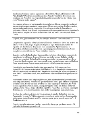 Existe uma forma de sermos agradáveis a Deus? Sim. Qual? A Bíblia responde:
“no Amado”! Você tem colocado sua fé no Amado? Você tem depositado sua
confiança em Jesus? Se sua resposta é sim, então estas palavras são válidas para
você: “homem muito amado”.

No exemplo acima, o primeiro parágrafo propõe um dilema; o segundo parágrafo
apresenta algumas respostas erradas para o dilema, sem muitos detalhes, porém,
apresentado os elementos essenciais. O terceiro parágrafo, de forma breve,
reafirma o dilema. E os demais respondem ao dilema com as Escrituras, apontando
Jesus como a resposta, e, claro, terminando com um apelo, um convite à fé em
Cristo.

“Aquele, pois, que cuida estar em pé, olhe que não caia” – I Coríntios 10.12

Um grupo de alpinistas tentava escalar um monte rochoso de talvez mil metros de
altura. Tudo ia bem. Logo chegariam alegres ao topo da montanha! Mas, de
repente, um dos homens despencou para a sua morte. Aparentemente se
descuidou; não firmou as cordas com segurança para evitar uma queda. Nesse
caso, tornou-se evidente que “todo cuidado é pouco”.

Quando o apóstolo Paulo advertiu os cristãos coríntios, citou vários exemplos da
jornada dos israelitas no deserto. Mostrou que todos saíram do Egito e todos
receberam o cuidado do Senhor Deus, mas nem todos chegaram ao alvo, a Terra
Prometida. Paulo ensinou que, como aquele povo, usufruímos do terno cuidado de
Deus, mas devemos fazer a nossa parte em ter cuidado para não tropeçar.

Um cidadão sentiu-se dominado pelos seus pecados. Felizmente, ouviu o
Evangelho de Cristo e se converteu. Foi liberto do vício. Depois de umas semanas,
afirmou com voz de autoconfiança: “Depois de me converter, acho que agora sou
bem forte!”. Poderia ter caído, mas, felizmente, foi advertido a olhar para que não
caísse.

Fisicamente caímos pela força da gravidade, mas espiritualmente, podemos cair
pela força da natureza pecaminosa que herdamos e com a qual lutamos no poder o
Espírito Santo. Nosso “eu” está preste a nos trair a qualquer momento. Se Pedro
tivesse seguido a advertência de Jesus para vigiar e orar a fim de não entrar em
tentação, teria evitado negar o Senhor, e por três vezes! Não aproveitou o exemplo
de Jesus, que orou fervorosamente para poder seguir para a cruz sem recuar.

Em face das tentações, temos, porém, a certeza do auxilio do Senhor, pois sua
Palavra diz: “... mas fiel é Deus, que não vos deixará tentar acima do que podeis,
antes com a tentação dará também o escape, para que a possais suportar” – I
Coríntios 10.13.

Quando tentados, devemos escolher o caminho do escape que Deus sempre dá,
vigiando diariamente para não cair.


                                                                                     99
 
