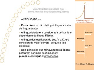 Da Antigüidade ao século XIX:
       breve histórico dos estudos lingüísticos


 ANTIGÜIDADE 3/5

 Erro clássico: não distinguir língua escrita
de língua falada;
 A língua falada era considerada derivante e                    Modernidade

                      2/5
dependente da língua escrita;
                                                  Renascença
  A língua dos escritores do séc. V a.C. era
considerada mais “correta” do que a fala
coloquial;                                                      Idade Média


 Dois princípios que reinavam nesta época
                                                  Antigüidade
perduram por mais de 2 mil anos:
pureza e correção = preconceito.
 