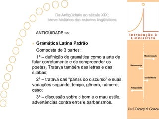 Da Antigüidade ao século XIX:
       breve histórico dos estudos lingüísticos


 ANTIGÜIDADE 5/5

  Gramática Latina Padrão
  Composta de 3 partes:
                                                                Modernidade
   1ª – definição de gramática como a arte de
falar corretamente e de compreender os
                                                  Renascença
poetas. Tratava também das letras e das
sílabas;
                                                                Idade Média
  2ª – tratava das “partes do discurso” e suas
variações segundo, tempo, gênero, número,
                                                  Antigüidade
caso;
  3ª – discussão sobre o bom e o mau estilo,
advertências contra erros e barbarismos.
 