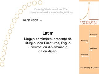 Da Antigüidade ao século XIX:
     breve histórico dos estudos lingüísticos


IDADE MÉDIA 2/2




                  Latim                                       Modernidade



 Língua dominante, presente na                  Renascença

  liturgia, nas Escrituras, língua
     universal da diplomacia e                                Idade Média

             da erudição.
                                                Antigüidade
 