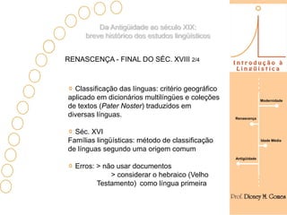Da Antigüidade ao século XIX:
     breve histórico dos estudos lingüísticos


RENASCENÇA - FINAL DO SÉC. XVIII 2/4



  Classificação das línguas: critério geográfico
aplicado em dicionários multilíngües e coleções                  Modernidade
de textos (Pater Noster) traduzidos em
diversas línguas.                                  Renascença



  Séc. XVI
Famílias lingüísticas: método de classificação                   Idade Média

de línguas segundo uma origem comum
                                                   Antigüidade

  Erros: > não usar documentos
             > considerar o hebraico (Velho
         Testamento) como língua primeira
 