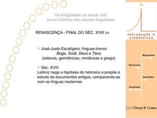 Da Antigüidade ao século XIX:
     breve histórico dos estudos lingüísticos


RENASCENÇA - FINAL DO SÉC. XVIII 3/4



  José-Justo Escalígero: línguas-tronco
           Boge, Godt, Deus e Téos                             Modernidade
   (eslavas, germânicas, românicas e grego)
                                                 Renascença
  Séc. XVIII
Leibniz nega a hipótese do hebraico e propõe o
estudo de documentos antigos, comparando-os                    Idade Média

com as línguas modernas
                                                 Antigüidade
 