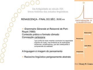 Da Antigüidade ao século XIX:
     breve histórico dos estudos lingüísticos


RENASCENÇA - FINAL DO SÉC. XVIII 4/4



 Grammaire Génerale et Raisonné de Port-
Royal (1660)                                                                        Modernidade
Conteúdo prático e formato cômodo
Concepção cartesiana                                                  Renascença
           “que confia de modo irrestrito e exclusivo na capacidade
           cognitiva da razão, mas limitando-se às explicações
           mecânicas, simplificadoras, que são inadequadas à
                                                                                    Idade Média
           compreensão da realidade”


A linguagem é imagem do pensamento                                    Antigüidade



  Raciocíno lingüístico perigosamente abstrato
 