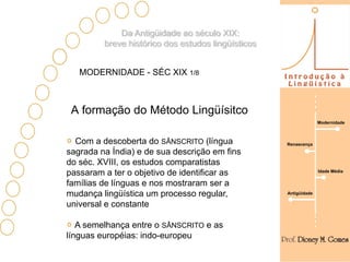 Da Antigüidade ao século XIX:
         breve histórico dos estudos lingüísticos


   MODERNIDADE - SÉC XIX 1/8



 A formação do Método Lingüísitco
                                                                  Modernidade



  Com a descoberta do SÂNSCRITO (língua             Renascença
sagrada na Índia) e de sua descrição em fins
do séc. XVIII, os estudos comparatistas
passaram a ter o objetivo de identificar as                       Idade Média


famílias de línguas e nos mostraram ser a
mudança lingüística um processo regular,            Antigüidade

universal e constante

   A semelhança entre o SÂNSCRITO e as
línguas européias: indo-europeu
 