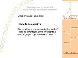 Da Antigüidade ao século XIX:
      breve histórico dos estudos lingüísticos


MODERNIDADE - SÉC XIX 3/8



  Método Comparativo
                                                               Modernidade

“Sobre a língua e a sabedoria dos hindus”
- trata do parentesco entre o sânscrito, o       Renascença

latim, o grego, o germânico e o persa.
                                                               Idade Média




                                                 Antigüidade
 