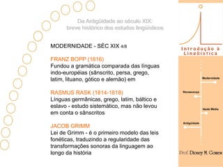 Da Antigüidade ao século XIX:
      breve histórico dos estudos lingüísticos


MODERNIDADE - SÉC XIX 4/8

FRANZ BOPP (1816)
Fundou a gramática comparada das línguas
indo-européias (sânscrito, persa, grego,
                                                               Modernidade
latim, lituano, gótico e alemão) em

RASMUS RASK (1814-1818)                          Renascença

Línguas germânicas, grego, latim, báltico e
eslavo - estudo sistemático, mas não levou                     Idade Média
em conta o sânscritos
                                                 Antigüidade
JACOB GRIMM
Lei de Grimm - é o primeiro modelo das leis
fonéticas, traduzindo a regularidade das
transformações sonoras da linguagem ao
longo da história
 