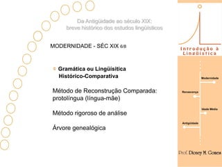 Da Antigüidade ao século XIX:
     breve histórico dos estudos lingüísticos


MODERNIDADE - SÉC XIX 6/8



  Gramática ou Lingüísitica
  Histórico-Comparativa                                       Modernidade



Método de Reconstrução Comparada:               Renascença

protolíngua (língua-mãe)
                                                              Idade Média
Método rigoroso de análise
                                                Antigüidade

Árvore genealógica
 