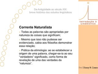 Da Antigüidade ao século XIX:
        breve histórico dos estudos lingüísticos




Corrente Naturalista
 Todas as palavras são apropriadas por
natureza às coisas que significam;
 Mesmo que isso não pudesse ser
evidenciado, cabia aos filósofos demonstrar
essa relação;
  Prática da etimologia: ao se estabelecer a
origem de uma palavra, chegar-se-ia ao seu
“verdadeiro” significado, como forma de
revelação de uma das verdades da
“natureza”.
 