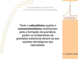 Da Antigüidade ao século XIX:
     breve histórico dos estudos lingüísticos




  Tanto o naturalismo quanto o
 convencionalismo contribuíram
  para a formação da gramática,
    porém os fundamentos da
gramática tradicional devem-se aos
    estudos etimológicos dos
            naturalistas.
 