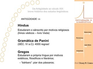 Da Antigüidade ao século XIX:
        breve histórico dos estudos lingüísticos


  ANTIGÜIDADE 1/5

Hindus
Estudaram o sânscrito por motivos religiosos
                                                                 Modernidade
(hinos védicos – livro Veda)
                                                   Renascença


Gramática de Panini
(SÉC. IV a.C): 4000 regras!                                      Idade Média




                                                   Antigüidade
Gregos
Estudaram a própria língua por motivos
estéticos, filosóficos e literários;
 - “bárbaro”: piar dos pássaros;
 