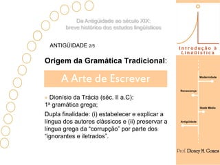 Da Antigüidade ao século XIX:
        breve histórico dos estudos lingüísticos


  ANTIGÜIDADE 2/5

Origem da Gramática Tradicional:

      A Arte de Escrever                                         Modernidade



                                                   Renascença

  Dionísio da Trácia (séc. II a.C):
1a gramática grega;                                              Idade Média

Dupla finalidade: (i) estabelecer e explicar a
língua dos autores clássicos e (ii) preservar a    Antigüidade

língua grega da “corrupção” por parte dos
“ignorantes e iletrados”.
 