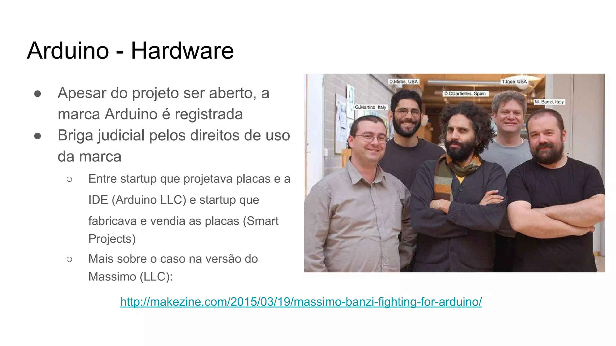 Arduino - Hardware
● Apesar do projeto ser aberto, a
marca Arduino é registrada
● Briga judicial pelos direitos de uso
da marca
○ Entre startup que projetava placas e a
IDE (Arduino LLC) e startup que
fabricava e vendia as placas (Smart
Projects)
○ Mais sobre o caso na versão do
Massimo (LLC):
http://makezine.com/2015/03/19/massimo-banzi-fighting-for-arduino/
 
