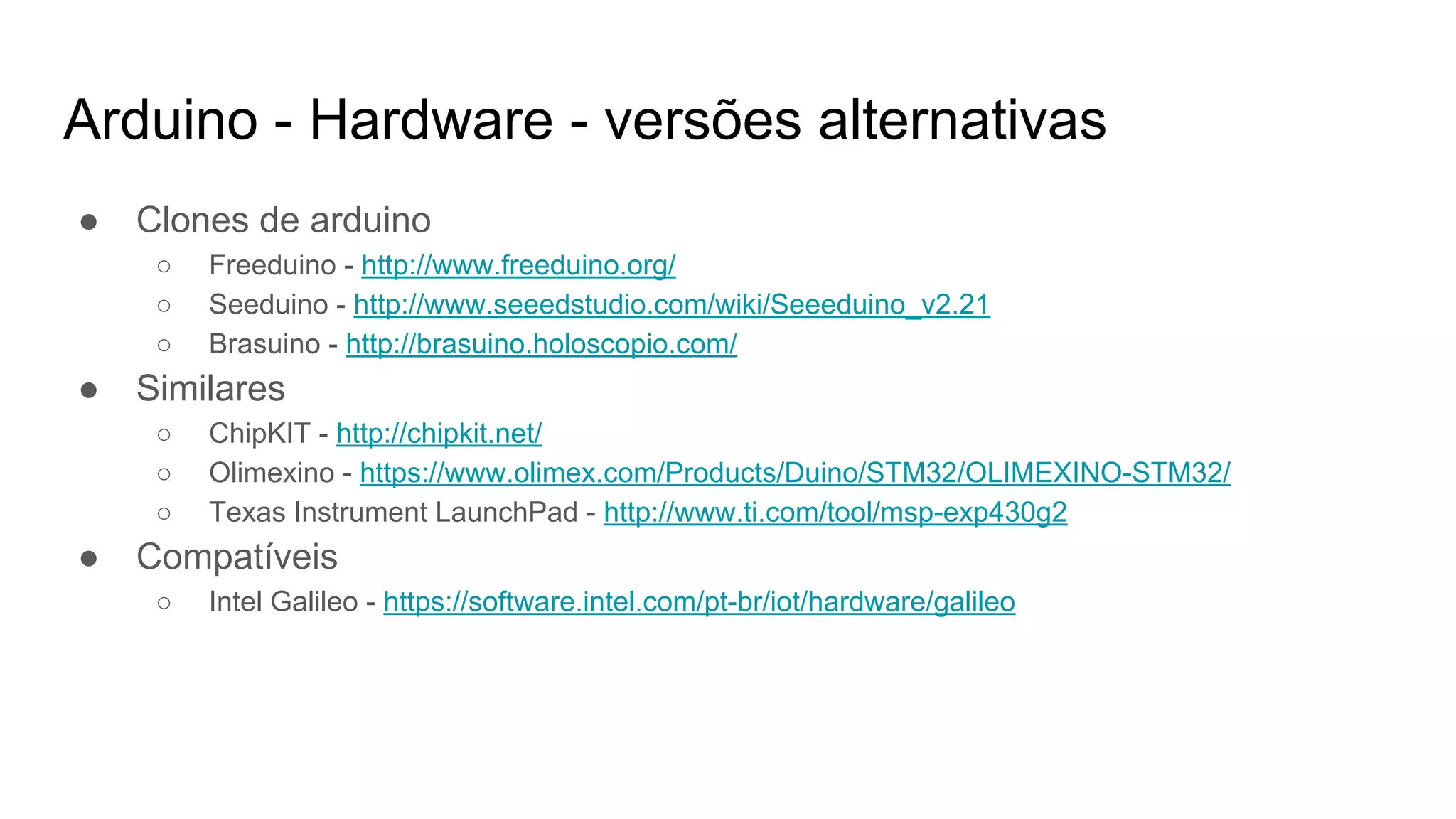 Arduino - Hardware - versões alternativas
● Clones de arduino
○ Freeduino - http://www.freeduino.org/
○ Seeduino - http://www.seeedstudio.com/wiki/Seeeduino_v2.21
○ Brasuino - http://brasuino.holoscopio.com/
● Similares
○ ChipKIT - http://chipkit.net/
○ Olimexino - https://www.olimex.com/Products/Duino/STM32/OLIMEXINO-STM32/
○ Texas Instrument LaunchPad - http://www.ti.com/tool/msp-exp430g2
● Compatíveis
○ Intel Galileo - https://software.intel.com/pt-br/iot/hardware/galileo
 