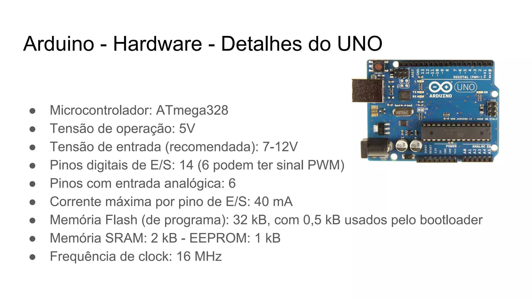 ● Microcontrolador: ATmega328
● Tensão de operação: 5V
● Tensão de entrada (recomendada): 7-12V
● Pinos digitais de E/S: 14 (6 podem ter sinal PWM)
● Pinos com entrada analógica: 6
● Corrente máxima por pino de E/S: 40 mA
● Memória Flash (de programa): 32 kB, com 0,5 kB usados pelo bootloader
● Memória SRAM: 2 kB - EEPROM: 1 kB
● Frequência de clock: 16 MHz
Arduino - Hardware - Detalhes do UNO
 