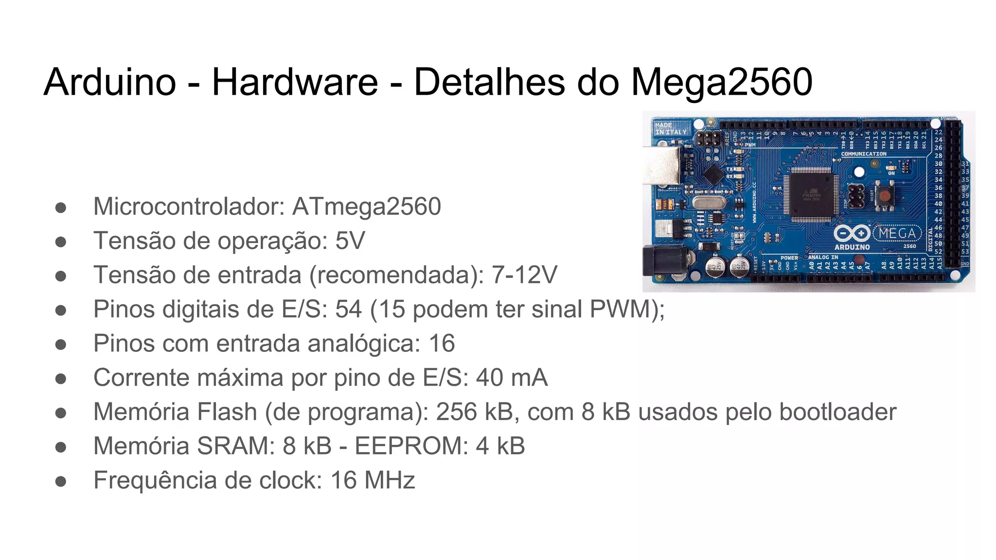 Arduino - Hardware - Detalhes do Mega2560
● Microcontrolador: ATmega2560
● Tensão de operação: 5V
● Tensão de entrada (recomendada): 7-12V
● Pinos digitais de E/S: 54 (15 podem ter sinal PWM);
● Pinos com entrada analógica: 16
● Corrente máxima por pino de E/S: 40 mA
● Memória Flash (de programa): 256 kB, com 8 kB usados pelo bootloader
● Memória SRAM: 8 kB - EEPROM: 4 kB
● Frequência de clock: 16 MHz
 