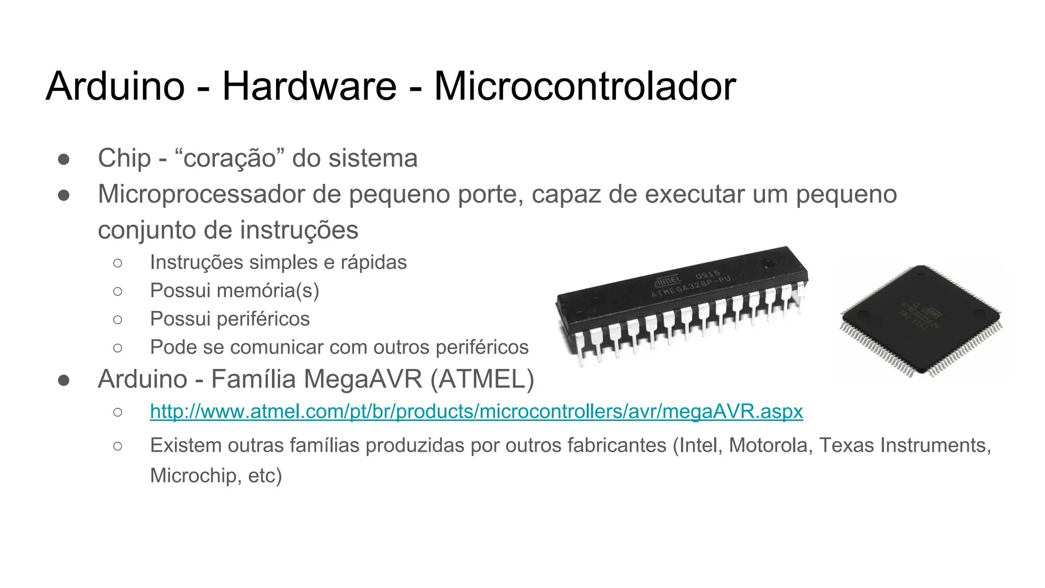 Arduino - Hardware - Microcontrolador
● Chip - “coração” do sistema
● Microprocessador de pequeno porte, capaz de executar um pequeno
conjunto de instruções
○ Instruções simples e rápidas
○ Possui memória(s)
○ Possui periféricos
○ Pode se comunicar com outros periféricos
● Arduino - Família MegaAVR (ATMEL)
○ http://www.atmel.com/pt/br/products/microcontrollers/avr/megaAVR.aspx
○ Existem outras famílias produzidas por outros fabricantes (Intel, Motorola, Texas Instruments,
Microchip, etc)
 