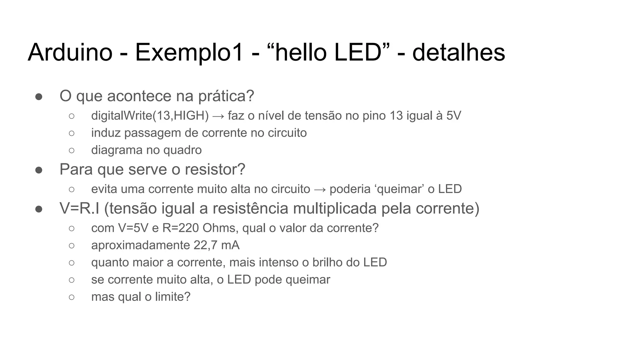 Arduino - Exemplo1 - “hello LED” - detalhes
● O que acontece na prática?
○ digitalWrite(13,HIGH) → faz o nível de tensão no pino 13 igual à 5V
○ induz passagem de corrente no circuito
○ diagrama no quadro
● Para que serve o resistor?
○ evita uma corrente muito alta no circuito → poderia ‘queimar’ o LED
● V=R.I (tensão igual a resistência multiplicada pela corrente)
○ com V=5V e R=220 Ohms, qual o valor da corrente?
○ aproximadamente 22,7 mA
○ quanto maior a corrente, mais intenso o brilho do LED
○ se corrente muito alta, o LED pode queimar
○ mas qual o limite?
 