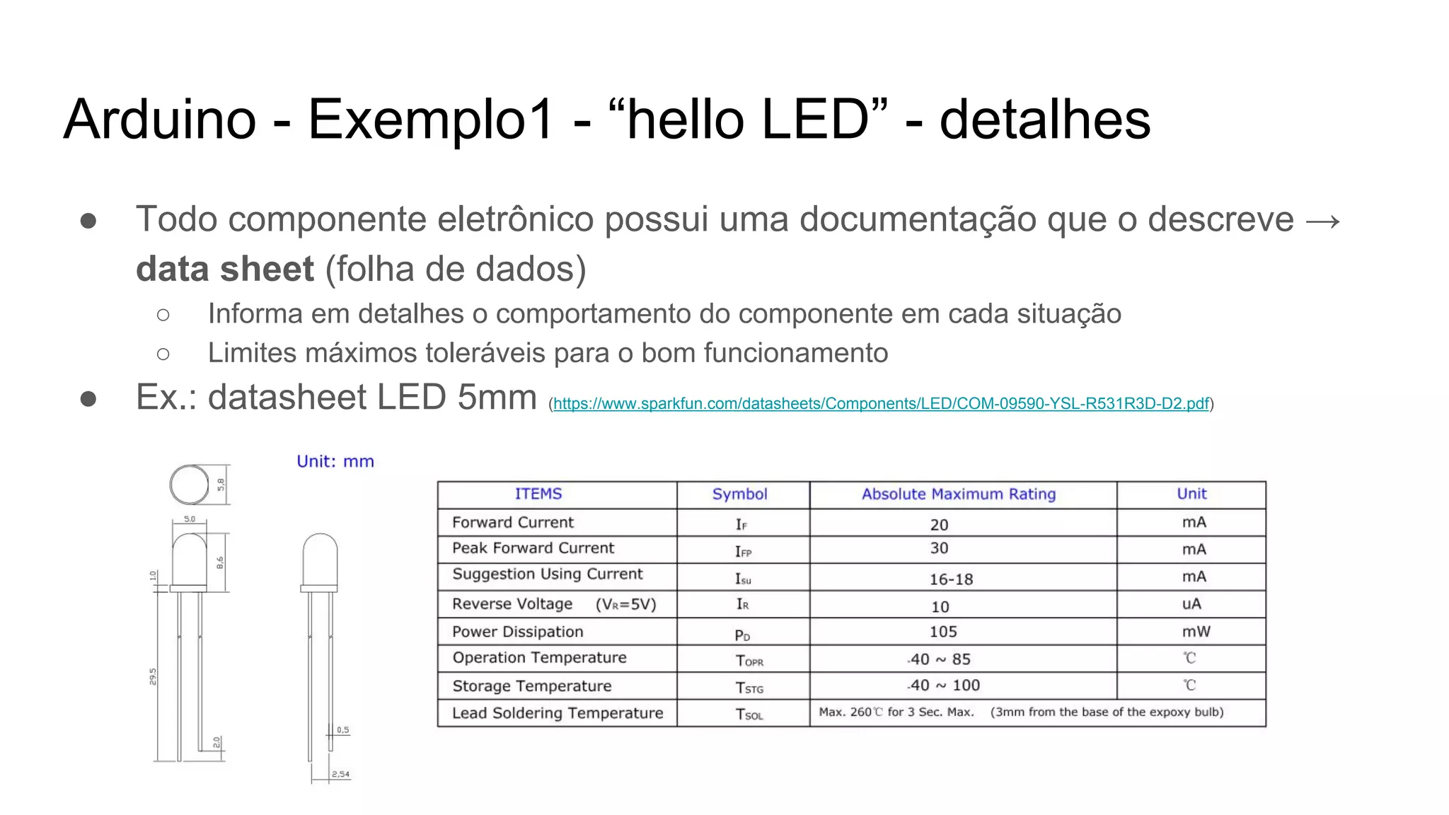 Arduino - Exemplo1 - “hello LED” - detalhes
● Todo componente eletrônico possui uma documentação que o descreve →
data sheet (folha de dados)
○ Informa em detalhes o comportamento do componente em cada situação
○ Limites máximos toleráveis para o bom funcionamento
● Ex.: datasheet LED 5mm (https://www.sparkfun.com/datasheets/Components/LED/COM-09590-YSL-R531R3D-D2.pdf)
 