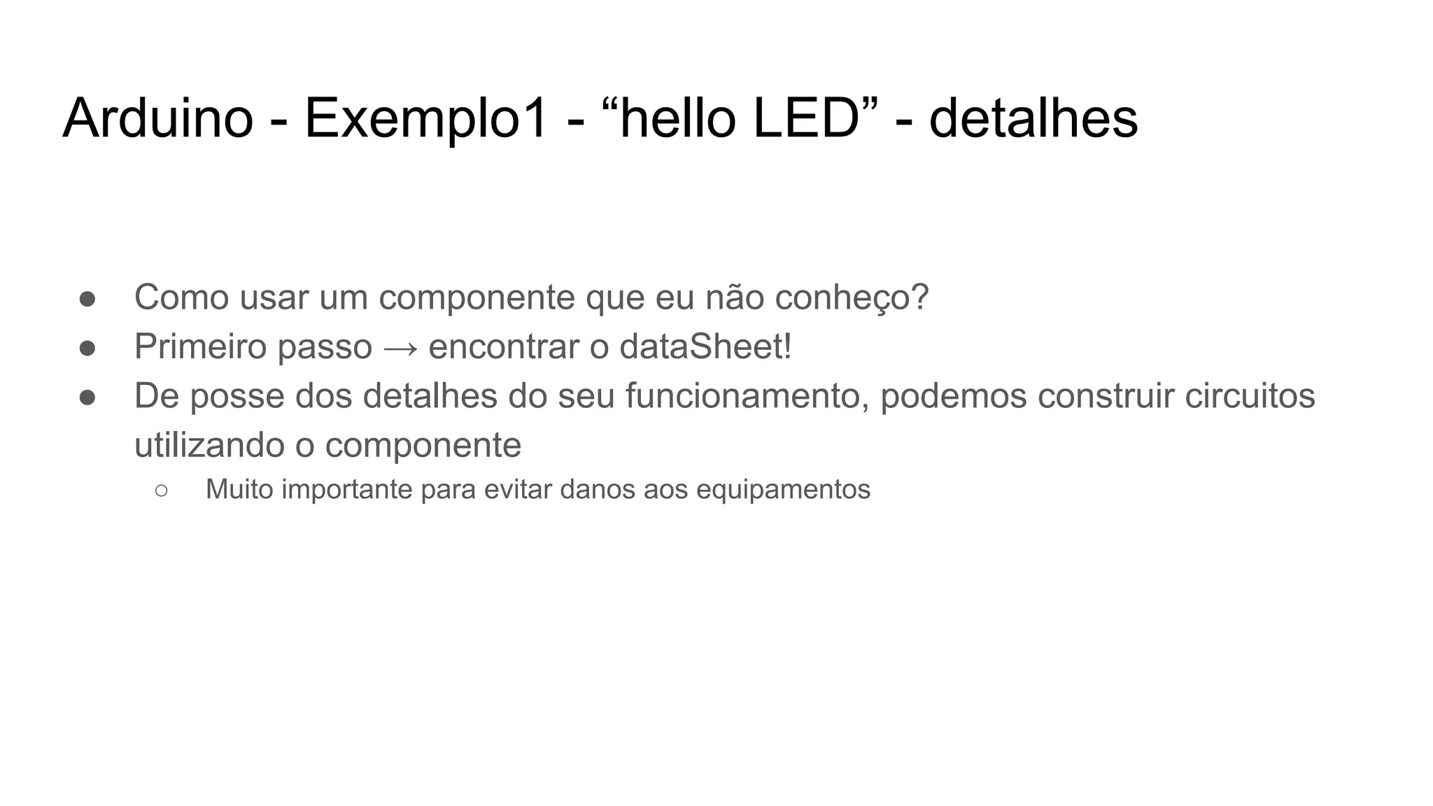 Arduino - Exemplo1 - “hello LED” - detalhes
● Como usar um componente que eu não conheço?
● Primeiro passo → encontrar o dataSheet!
● De posse dos detalhes do seu funcionamento, podemos construir circuitos
utilizando o componente
○ Muito importante para evitar danos aos equipamentos
 