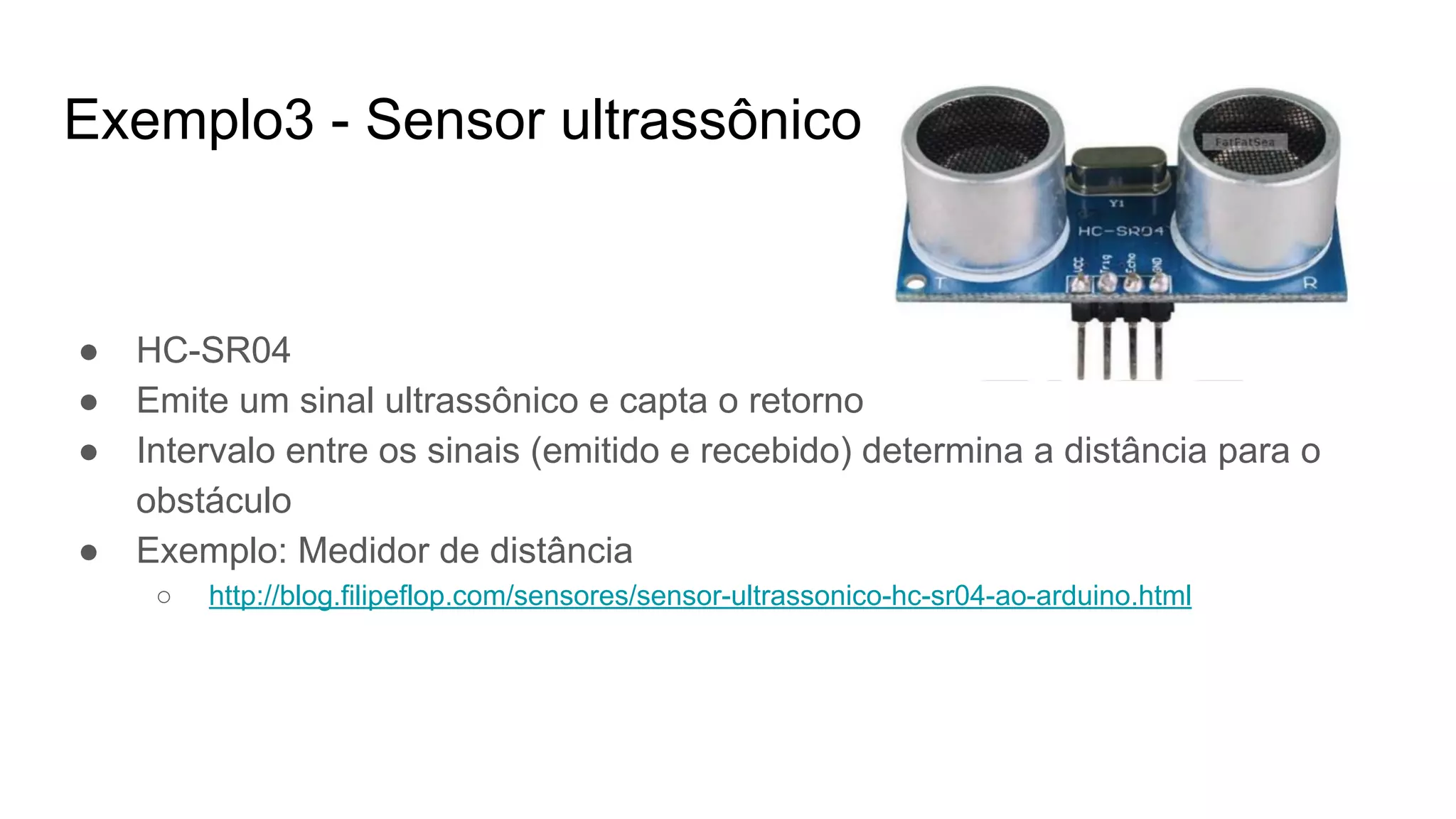 Exemplo3 - Sensor ultrassônico
● HC-SR04
● Emite um sinal ultrassônico e capta o retorno
● Intervalo entre os sinais (emitido e recebido) determina a distância para o
obstáculo
● Exemplo: Medidor de distância
○ http://blog.filipeflop.com/sensores/sensor-ultrassonico-hc-sr04-ao-arduino.html
 