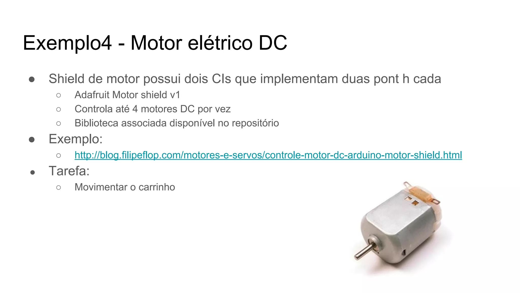 Exemplo4 - Motor elétrico DC
● Shield de motor possui dois CIs que implementam duas pont h cada
○ Adafruit Motor shield v1
○ Controla até 4 motores DC por vez
○ Biblioteca associada disponível no repositório
● Exemplo:
○ http://blog.filipeflop.com/motores-e-servos/controle-motor-dc-arduino-motor-shield.html
● Tarefa:
○ Movimentar o carrinho
 
