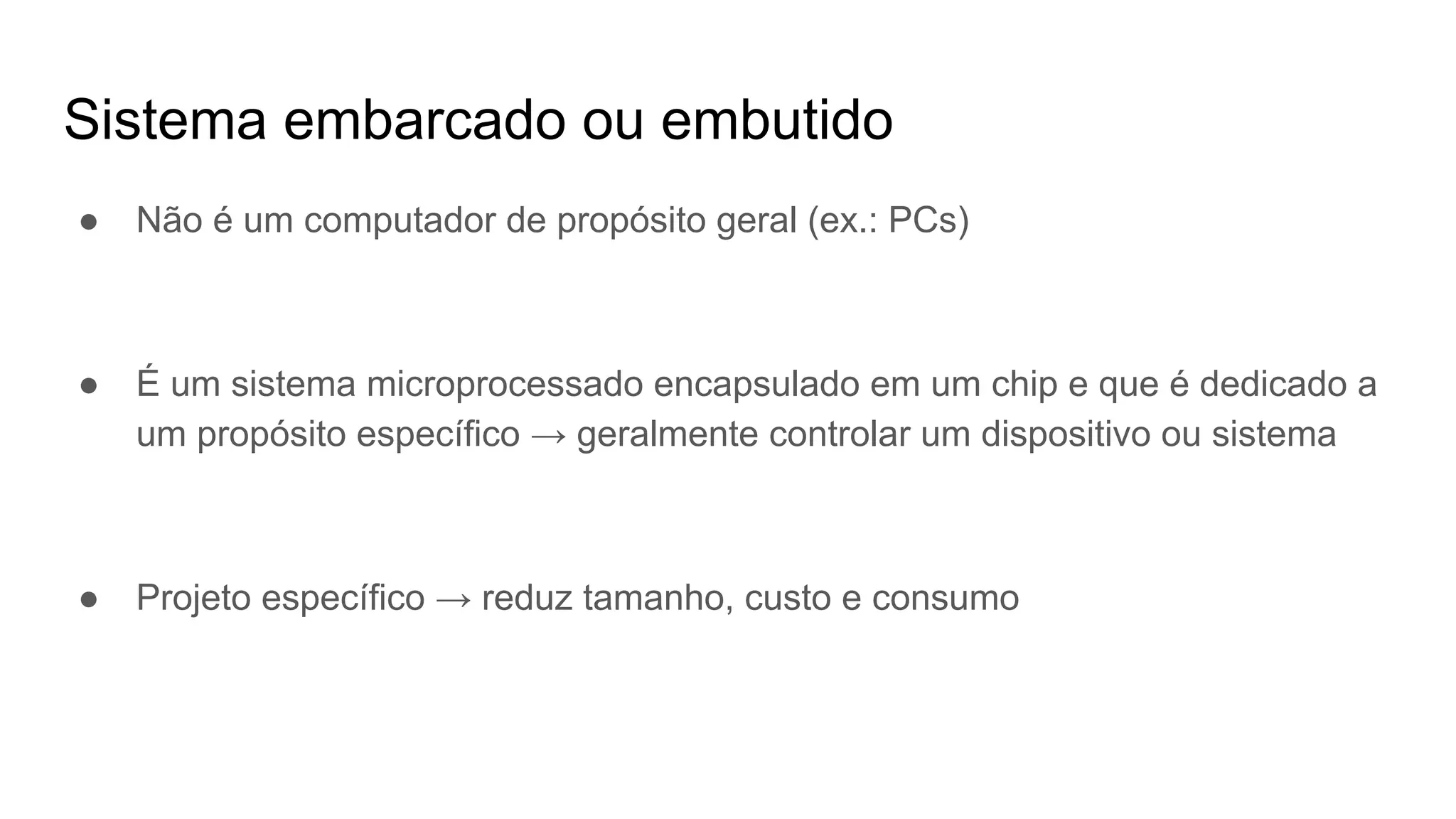 Sistema embarcado ou embutido
● Não é um computador de propósito geral (ex.: PCs)
● É um sistema microprocessado encapsulado em um chip e que é dedicado a
um propósito específico → geralmente controlar um dispositivo ou sistema
● Projeto específico → reduz tamanho, custo e consumo
 