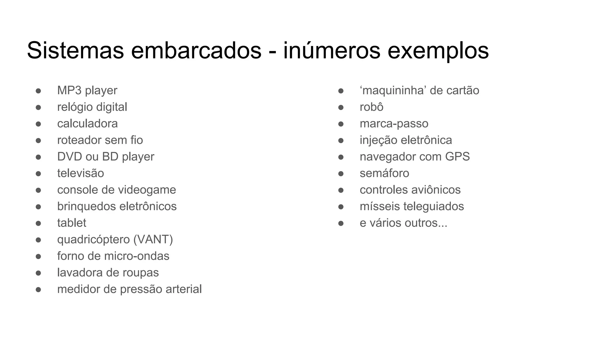 Sistemas embarcados - inúmeros exemplos
● MP3 player
● relógio digital
● calculadora
● roteador sem fio
● DVD ou BD player
● televisão
● console de videogame
● brinquedos eletrônicos
● tablet
● quadricóptero (VANT)
● forno de micro-ondas
● lavadora de roupas
● medidor de pressão arterial
● ‘maquininha’ de cartão
● robô
● marca-passo
● injeção eletrônica
● navegador com GPS
● semáforo
● controles aviônicos
● mísseis teleguiados
● e vários outros...
 