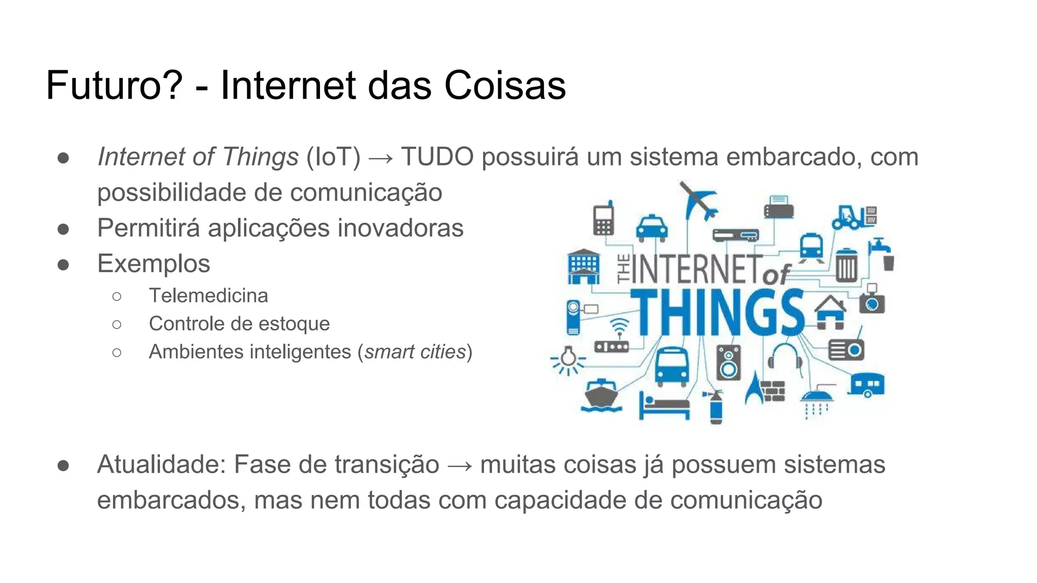 Futuro? - Internet das Coisas
● Internet of Things (IoT) → TUDO possuirá um sistema embarcado, com
possibilidade de comunicação
● Permitirá aplicações inovadoras
● Exemplos
○ Telemedicina
○ Controle de estoque
○ Ambientes inteligentes (smart cities)
● Atualidade: Fase de transição → muitas coisas já possuem sistemas
embarcados, mas nem todas com capacidade de comunicação
 