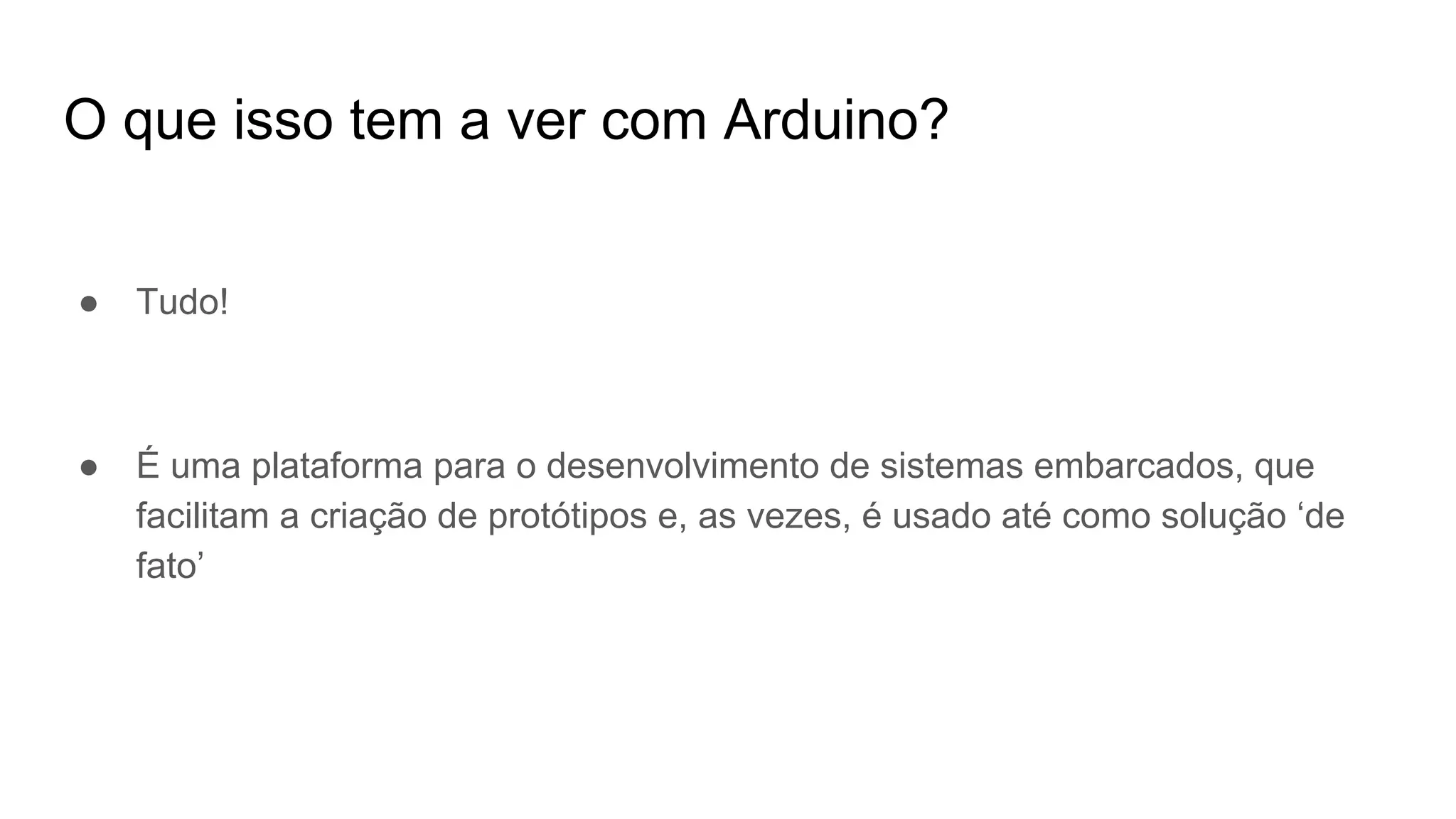 O que isso tem a ver com Arduino?
● Tudo!
● É uma plataforma para o desenvolvimento de sistemas embarcados, que
facilitam a criação de protótipos e, as vezes, é usado até como solução ‘de
fato’
 