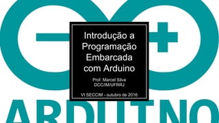 Introdução a
Programação
Embarcada
com Arduino
Prof. Marcel Silva
DCC/IM/UFRRJ
VI SECCIM - outubro de 2016
 