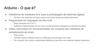 Arduino - O que é?
● Plataforma de ‘hardware livre’ para a prototipagem de sistemas digitais
○ Permite criar sistemas de baixo custo e com baixo tempo de desenvolvimento
● Programável em linguagem de alto nível
○ Muito parecida com C/C++
○ Software é desenvolvido em um host e posteriormente carregado na memória da placa
● Utiliza como base um microcontrolador em conjunto com interfaces de
entrada/saída de sinais
○ Placa única
○ Também possui interface serial ou USB para comunicação com host
○ Em conjunto com outros componentes eletrônicos permite criar sistemas digitais poderosos
 