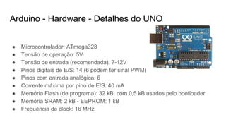 ● Microcontrolador: ATmega328
● Tensão de operação: 5V
● Tensão de entrada (recomendada): 7-12V
● Pinos digitais de E/S: 14 (6 podem ter sinal PWM)
● Pinos com entrada analógica: 6
● Corrente máxima por pino de E/S: 40 mA
● Memória Flash (de programa): 32 kB, com 0,5 kB usados pelo bootloader
● Memória SRAM: 2 kB - EEPROM: 1 kB
● Frequência de clock: 16 MHz
Arduino - Hardware - Detalhes do UNO
 