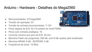 Arduino - Hardware - Detalhes do Mega2560
● Microcontrolador: ATmega2560
● Tensão de operação: 5V
● Tensão de entrada (recomendada): 7-12V
● Pinos digitais de E/S: 54 (15 podem ter sinal PWM);
● Pinos com entrada analógica: 16
● Corrente máxima por pino de E/S: 40 mA
● Memória Flash (de programa): 256 kB, com 8 kB usados pelo bootloader
● Memória SRAM: 8 kB - EEPROM: 4 kB
● Frequência de clock: 16 MHz
 