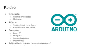 Roteiro
● Introdução
○ Sistemas embarcados
○ Motivação
● Arduino
○ Características de hardware
○ Características de software
● Exemplos
○ Hello LED
○ LED pulse
○ Sensor ultrassônico
○ Motor elétrico
● Prática final - “sensor de estacionamento”
 